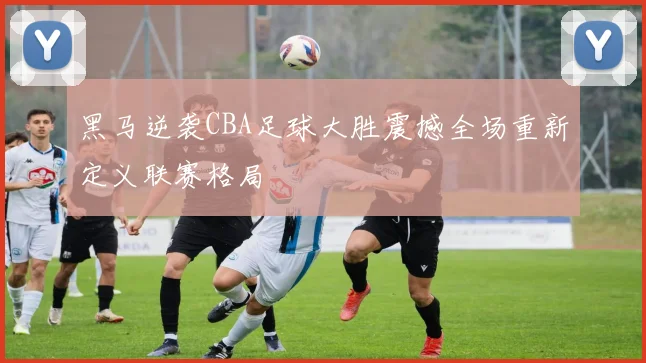 黑马逆袭CBA足球大胜震撼全场重新定义联赛格局
