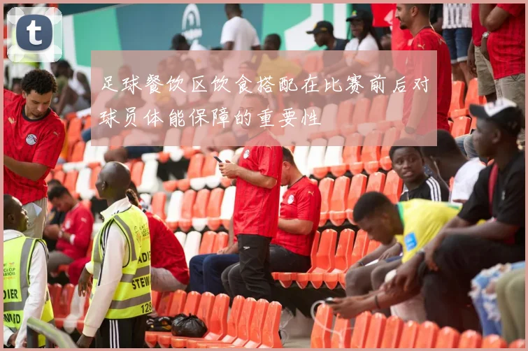 足球餐饮区饮食搭配在比赛前后对球员体能保障的重要性