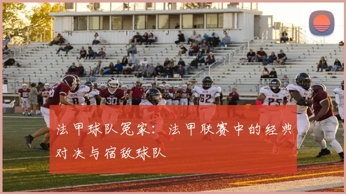 法甲球队冤家：法甲联赛中的经典对决与宿敌球队